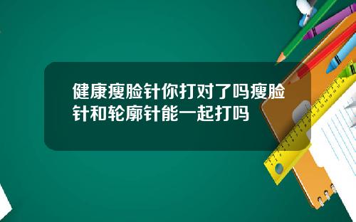 健康瘦脸针你打对了吗瘦脸针和轮廓针能一起打吗