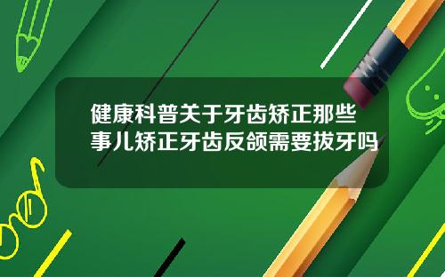 健康科普关于牙齿矫正那些事儿矫正牙齿反颌需要拔牙吗