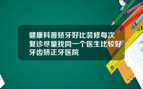 健康科普矫牙好比装修每次复诊尽量找同一个医生比较好牙齿矫正牙医院