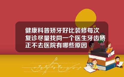 健康科普矫牙好比装修每次复诊尽量找同一个医生牙齿矫正不去医院有哪些原因