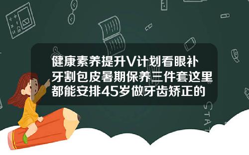 健康素养提升V计划看眼补牙割包皮暑期保养三件套这里都能安排45岁做牙齿矫正的感受怎么写