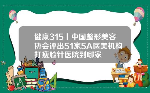 健康315丨中国整形美容协会评出51家5A医美机构打瘦脸针医院到哪家