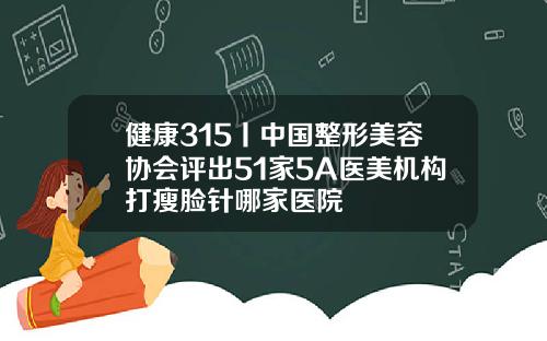 健康315丨中国整形美容协会评出51家5A医美机构打瘦脸针哪家医院