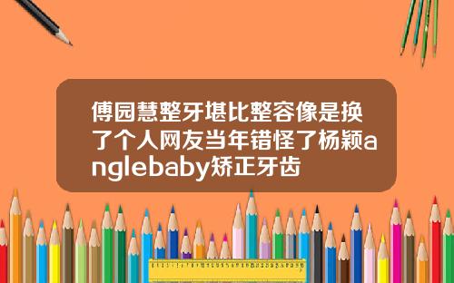 傅园慧整牙堪比整容像是换了个人网友当年错怪了杨颖anglebaby矫正牙齿