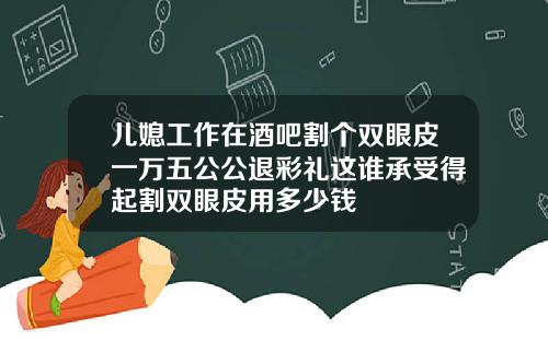 儿媳工作在酒吧割个双眼皮一万五公公退彩礼这谁承受得起割双眼皮用多少钱