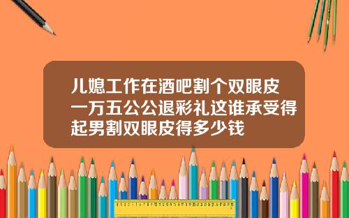 儿媳工作在酒吧割个双眼皮一万五公公退彩礼这谁承受得起男割双眼皮得多少钱