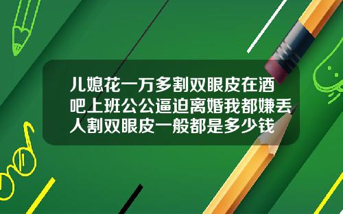 儿媳花一万多割双眼皮在酒吧上班公公逼迫离婚我都嫌丢人割双眼皮一般都是多少钱