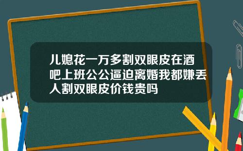 儿媳花一万多割双眼皮在酒吧上班公公逼迫离婚我都嫌丢人割双眼皮价钱贵吗