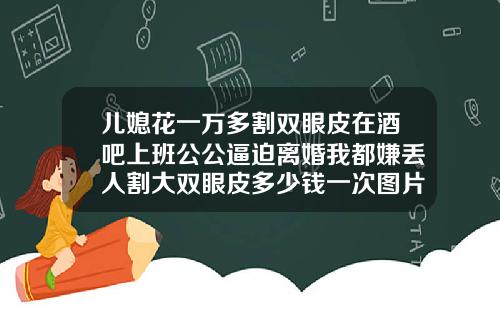 儿媳花一万多割双眼皮在酒吧上班公公逼迫离婚我都嫌丢人割大双眼皮多少钱一次图片