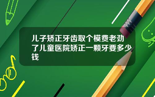 儿子矫正牙齿取个模费老劲了儿童医院矫正一颗牙要多少钱