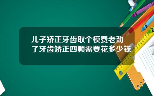 儿子矫正牙齿取个模费老劲了牙齿矫正四颗需要花多少钱