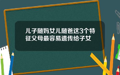 儿子随妈女儿随爸这3个特征父母最容易遗传给子女