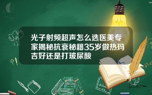 光子射频超声怎么选医美专家揭秘抗衰秘籍35岁做热玛吉好还是打玻尿酸