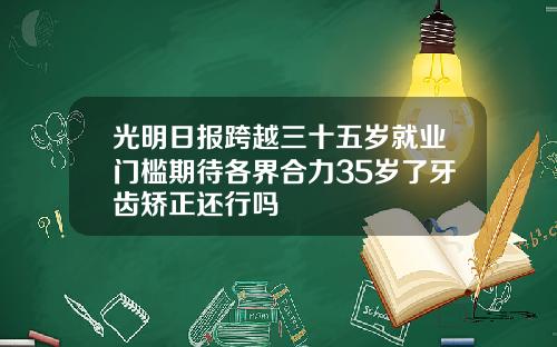 光明日报跨越三十五岁就业门槛期待各界合力35岁了牙齿矫正还行吗