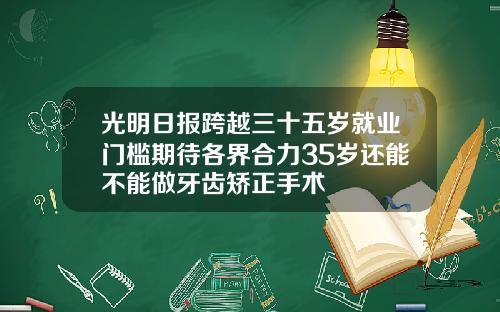 光明日报跨越三十五岁就业门槛期待各界合力35岁还能不能做牙齿矫正手术