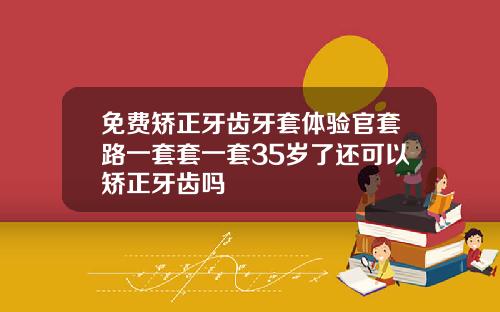 免费矫正牙齿牙套体验官套路一套套一套35岁了还可以矫正牙齿吗