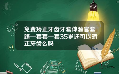 免费矫正牙齿牙套体验官套路一套套一套35岁还可以矫正牙齿么吗