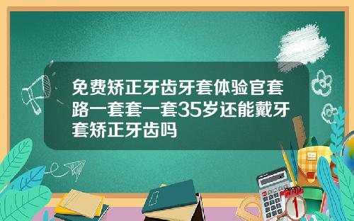 免费矫正牙齿牙套体验官套路一套套一套35岁还能戴牙套矫正牙齿吗