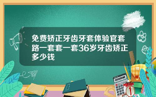 免费矫正牙齿牙套体验官套路一套套一套36岁牙齿矫正多少钱