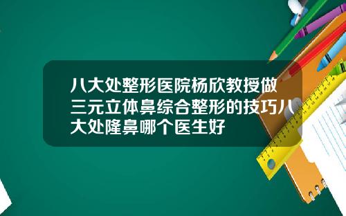 八大处整形医院杨欣教授做三元立体鼻综合整形的技巧八大处隆鼻哪个医生好