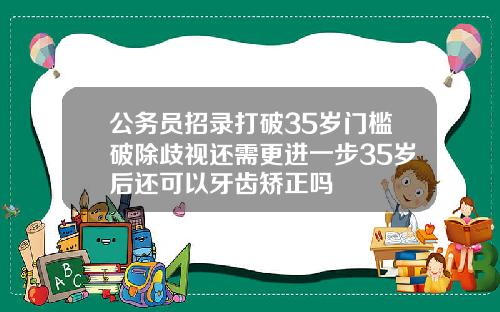 公务员招录打破35岁门槛破除歧视还需更进一步35岁后还可以牙齿矫正吗