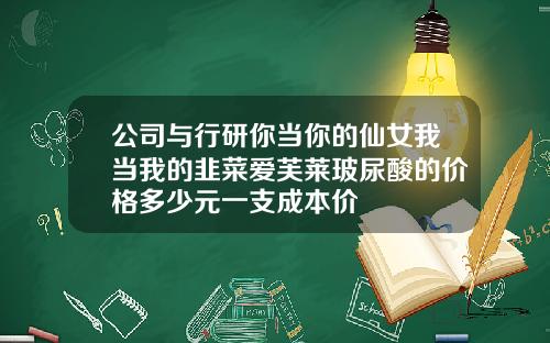 公司与行研你当你的仙女我当我的韭菜爱芙莱玻尿酸的价格多少元一支成本价