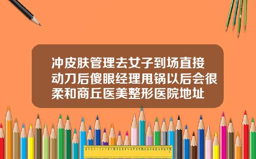 冲皮肤管理去女子到场直接动刀后傻眼经理甩锅以后会很柔和商丘医美整形医院地址