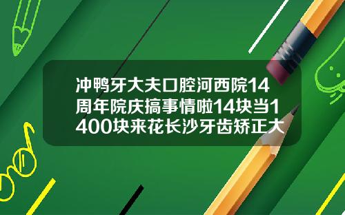 冲鸭牙大夫口腔河西院14周年院庆搞事情啦14块当1400块来花长沙牙齿矫正大概多少钱一颗