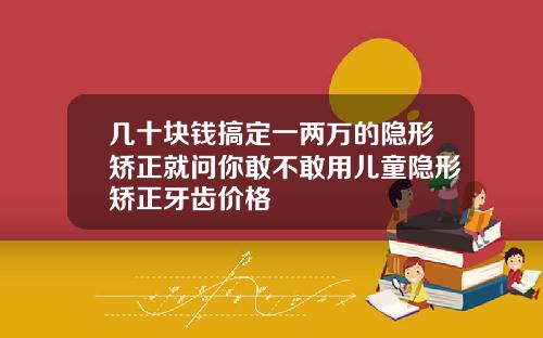 几十块钱搞定一两万的隐形矫正就问你敢不敢用儿童隐形矫正牙齿价格