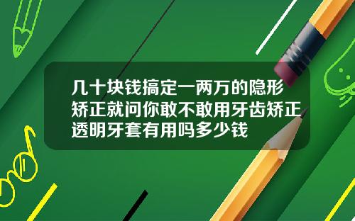 几十块钱搞定一两万的隐形矫正就问你敢不敢用牙齿矫正透明牙套有用吗多少钱