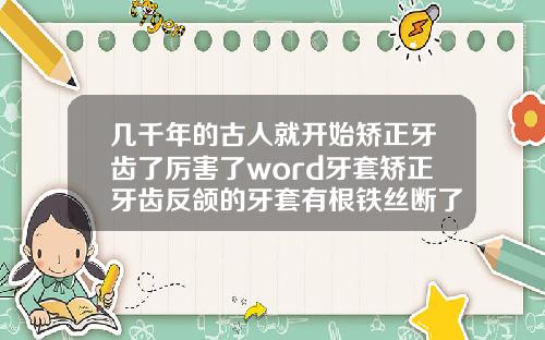 几千年的古人就开始矫正牙齿了厉害了word牙套矫正牙齿反颌的牙套有根铁丝断了怎么办