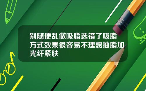 别随便乱做吸脂选错了吸脂方式效果很容易不理想抽脂加光纤紧肤