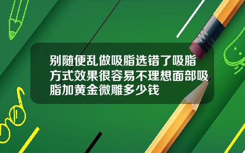 别随便乱做吸脂选错了吸脂方式效果很容易不理想面部吸脂加黄金微雕多少钱