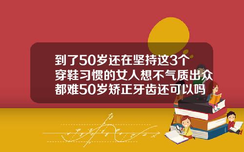 到了50岁还在坚持这3个穿鞋习惯的女人想不气质出众都难50岁矫正牙齿还可以吗