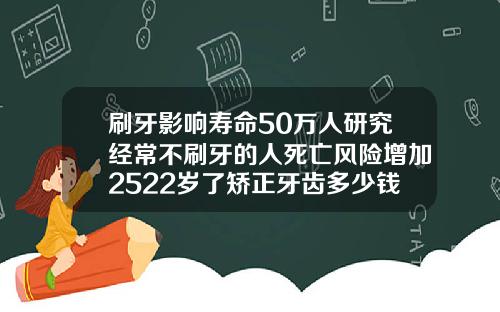 刷牙影响寿命50万人研究经常不刷牙的人死亡风险增加2522岁了矫正牙齿多少钱一颗呢