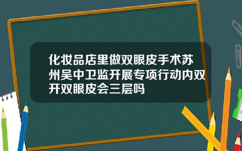 化妆品店里做双眼皮手术苏州吴中卫监开展专项行动内双开双眼皮会三层吗