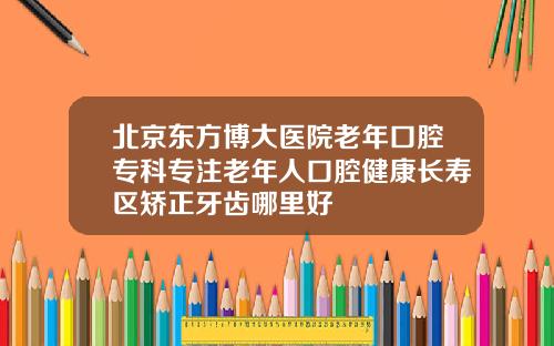 北京东方博大医院老年口腔专科专注老年人口腔健康长寿区矫正牙齿哪里好