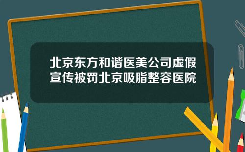 北京东方和谐医美公司虚假宣传被罚北京吸脂整容医院