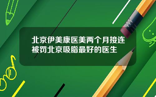 北京伊美康医美两个月接连被罚北京吸脂最好的医生