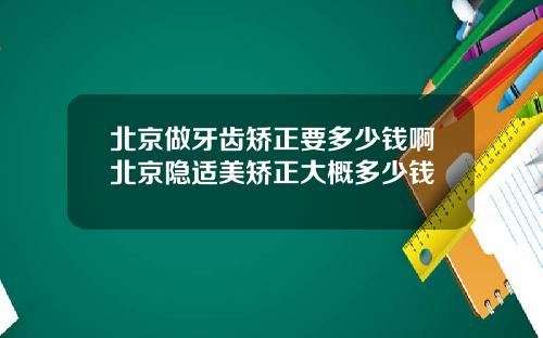 北京做牙齿矫正要多少钱啊北京隐适美矫正大概多少钱