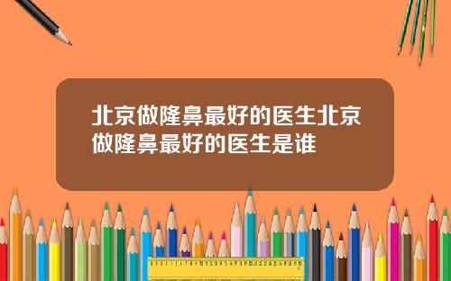 北京做隆鼻最好的医生北京做隆鼻最好的医生是谁