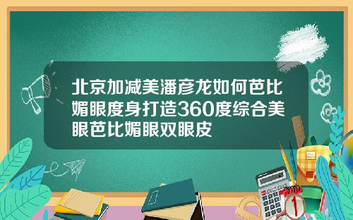 北京加减美潘彦龙如何芭比媚眼度身打造360度综合美眼芭比媚眼双眼皮