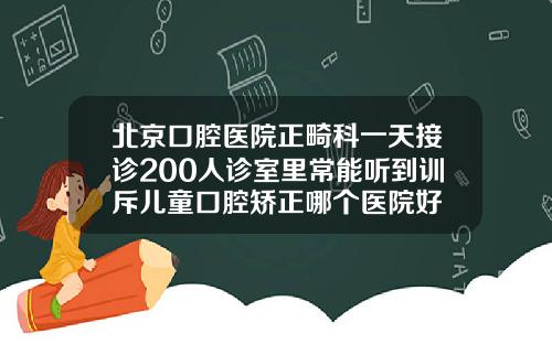 北京口腔医院正畸科一天接诊200人诊室里常能听到训斥儿童口腔矫正哪个医院好