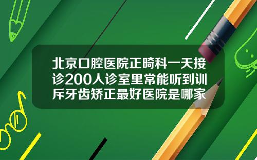 北京口腔医院正畸科一天接诊200人诊室里常能听到训斥牙齿矫正最好医院是哪家