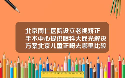 北京同仁医院设立老视矫正手术中心提供眼科大屈光解决方案北京儿童正畸去哪里比较好