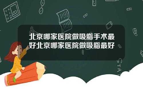 北京哪家医院做吸脂手术最好北京哪家医院做吸脂最好