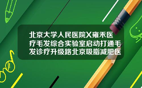 北京大学人民医院X雍禾医疗毛发综合实验室启动打通毛发诊疗升级路北京吸脂减肥医院