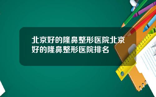 北京好的隆鼻整形医院北京好的隆鼻整形医院排名