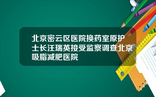 北京密云区医院换药室原护士长汪瑞英接受监察调查北京吸脂减肥医院