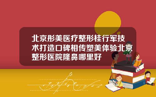 北京彤美医疗整形桂行军技术打造口碑相传塑美体验北京整形医院隆鼻哪里好